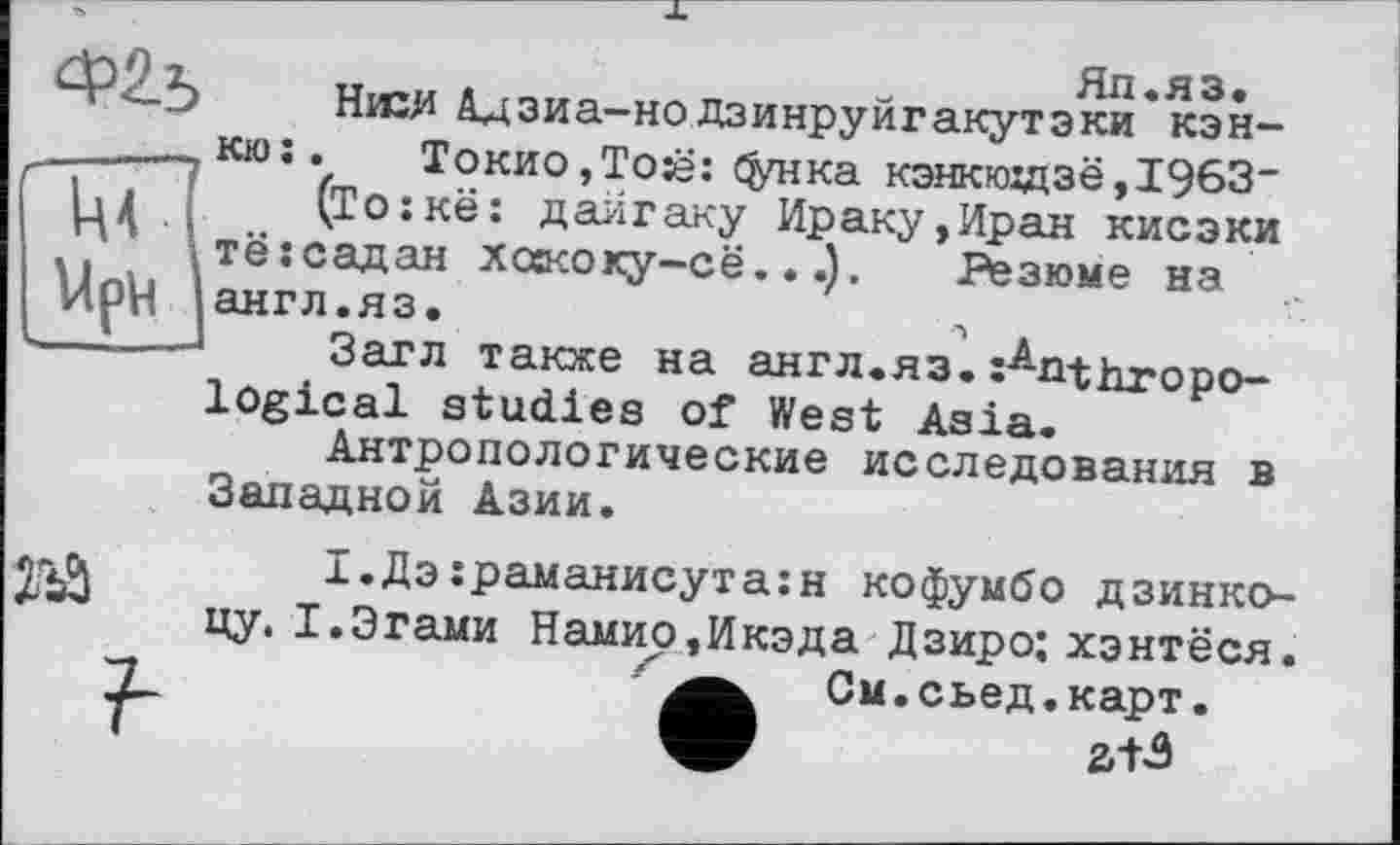 ﻿Яп.яз.
Низ# Адзиа-но дзинруйгакутэки кэн-кюї.	Токио,Той: фнка кэнкюздзё,1963_
(То:кё: дайгаку Ираку,Иран кисэки тёгсадан хоасоку-сё...), Резюме на англ.яз.	А
Загл также на англ.яз.Anthropo
logical studies of West Asia.
Антропологические исследования в Западной Азии.
№
І.Дз:раманисута:н кофумбо дзинко-
?
цу. І.Згами Намио,Икэда Дзиро; хэнтёся. См.сьед.карт.